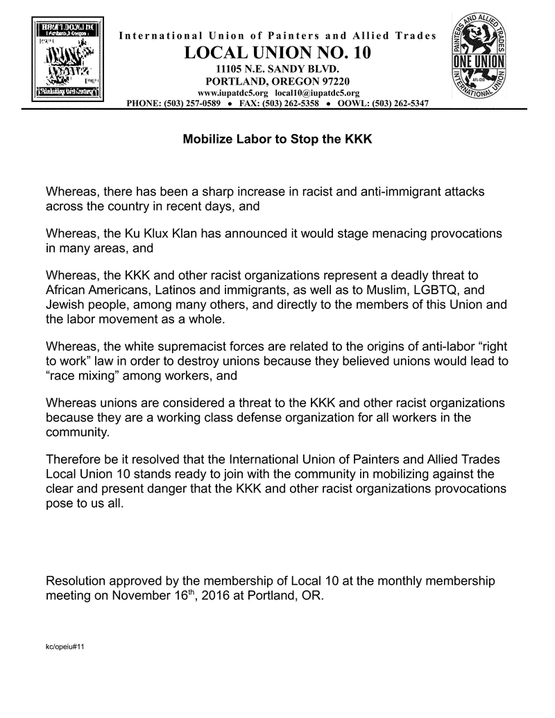 Mobilize Labor to Stop the KKK Whereas, there has been a sharp increase in racist and anti-immigrant attacks across the country in recent days, and Whereas, the Ku Klux Klan has announced it would stage menacing provocations in many areas, and Whereas, the KKK and other racist organizations represent a deadly threat to African Americans, Latinos and immigrants, as well as to Muslim, LGBTQ, and Jewish people, among many others, and directly to the members of this Union and the labor movement as a whole. Whereas, the white supremacist forces are related to the origins of anti-labor “right to work” law in order to destroy unions because they believed unions would lead to “race mixing” among workers, and Whereas unions are considered a threat to the KKK and other racist organizations because they are a working class defense organization for all workers in the community. Therefore be it resolved that the International Union of Painters and Allied Trades Local Union 10 stands ready to join with the community in mobilizing against the clear and present danger that the KKK and other racist organizations provocations pose to us all. Resolution approved by the membership of Local 10 at the monthly membership meeting on November 16th, 2016 at Portland, OR.