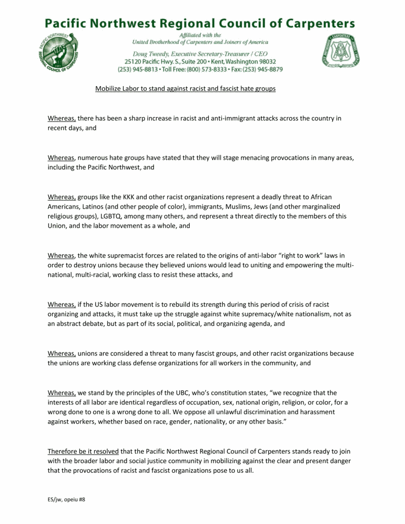 Mobilize Labor to stand against racist and fascist hate groups. Whereas, there has been a sharp increase in racist and anti-immigrant attacks across the country in recent days, and Whereas, numerous hate groups have stated that they will stage menacing provocations in many areas, including the Pacific Northwest, and Whereas, groups like the KKK and other racist organizations represent a deadly threat to African Americans, Latinos (and other people of color), immigrants, Muslims, Jews (and other marginalized religious groups), LGBTQ, among many others, and represent a threat directly to the members of this Union, and the labor movement as a whole, and Whereas, the white supremacist forces are related to the origins of anti-labor “right to work” laws in order to destroy unions because they believed unions would lead to uniting and empowering the multi- national, multi-racial, working class to resist these attacks, and Whereas, if the US labor movement is to rebuild its strength during this period of crisis of racist organizing and attacks, it must take up the struggle against white supremacy/white nationalism, not as an abstract debate, but as part of its social, political, and organizing agenda, and Whereas, unions are considered a threat to many fascist groups, and other racist organizations because the unions are working class defense organizations for all workers in the community, and Whereas, we stand by the principles of the UBC, who’s constitution states, “we recognize that the interests of all labor are identical regardless of occupation, sex, national origin, religion, or color, for a wrong done to one is a wrong done to all. We oppose all unlawful discrimination and harassment against workers, whether based on race, gender, nationality, or any other basis.” Therefore be it resolved that the Pacific Northwest Regional Council of Carpenters stands ready to join with the broader labor and social justice community in mobilizing against the clear and present danger that the provocations of racist and fascist organizations pose to us all.