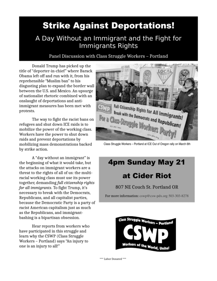 Strike Against Deportations! A Day Without an Immigrant and the Fight for Immigrants Rights Panel Discussion with Class Struggle Workers – Portland 4pm Sunday May 21 at Cider Riot 807 NE Couch St. Portland OR For more information: cswp@csw-pdx.org 503-303-8278 Donald Trump has picked up the title of “deporter-in-chief” where Barack Obama left off and run with it, from his reprehensible “Muslim ban” to his disgusting plan to expand the border wall between the U.S. and Mexico. An upsurge of nationalist rhetoric combined with an onslaught of deportations and anti-immigrant measures has been met with protests. The way to fight the racist bans on refugees and shut down ICE raids is to mobilize the power of the working class. Workers have the power to shut down raids and prevent deportations by mobilizing mass demonstrations backed by strike action. A “day without an immigrant” is the beginning of what it would take, but the attacks on immigrant workers are a threat to the rights of all of us: the multi-racial working class must use its power together, demanding full citizenship rights for all immigrants. To fight Trump, it’s necessary to break with the Democrats, Republicans, and all capitalist parties, because the Democratic Party is a party of racist American capitalism just as much as the Republicans, and immigrant-bashing is a bipartisan obsession. Hear reports from workers who have participated in this struggle and learn why the CSWP (Class Struggle Workers – Portland) says “An injury to one is an injury to all!”