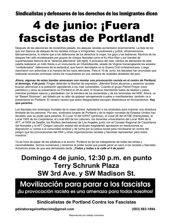 Sindicalistas y defensores de los derechos de los inmigrantes dicen 4 de junio: ¡Fuera fascistas de Portland! Después de las elecciones de noviembre pasado, los ataques racistas aumentaron enormemente. La lista de los que son blancos de ataques de los racistas incluye a inmigrantes, musulmanes y judíos, afroamericanos, latinoamericanos, lo mismo que a los defensores de los derechos la mujer, los gays y las lesbianas. Muchos de los ataques han sido encabezados por grupos de choque fascistas como el Ku Klux Klan y por bandas de supremacistas blancos de la “derecha alternativa” [alt-right]. A principios del mes, cientos de elementos de esta calaña realizaron un mitin frente a un monumento en Charlottesville, estado de Virginia homenajeando los estados “confederados”, defensores de la esclavitud, que fueron derrotados en la Guerra Civil norteamericana. Luego marcharon con antorchas a la manera de los nazis alemanes. Para el 10 de junio, los fascistas han anunciado que realizarán acciones ominosas contra los musulmanes en una veintena de ciudades alrededor del país. Ahora, algunas de estas bandas amenazan con montar una provocación racista en el centro de Portland, el domingo, 4 de junio. Fingen defender la libertad de expresión. ¡Mentira! Estos abusivos y asesinos racistas buscan aterrorizar a la población agrediendo a los más vulnerables. Cuando el grupo Patriot Prayer (rezo patriótico) y otros se presentaron en Portland el 29 de abril, lo hicieron blandiendo bates de béisbol y palos, mientras portaban cascos y alardeaban con la bandera de los esclavistas y de los terroristas del KKK. Ahora, un tal “Based Stickman”, así tildado por su afán de golpear salvajemente a palos a manifestantes, también va a presentarse en Portland. El veneno racista que estos desgraciados escupen desemboca en linchamientos. Hay que pararlos. Los fascistas son enemigos mortales de la clase obrera. Aplastarían a los sindicatos para imponer una dictadura ilimitada de los patrones. Por eso, sindicatos locales de Portland y de la región noroeste de Estados Unidos han decidido usar su poder para pararlos. El Local 10 del IUPAT (pintores), el Local 28 del IATSE (tramoyistas), el Local 1503 de los Carpinteros, el Local 483 de los Laborers, los docentes universitarios del Local 3544 de la AFT, el IWW de Seattle, los Roofers (techadores) de Los Angeles, junto con el Consejo Regional de Carpinteros del Noroeste y la AFT Oregon (sección estatal del sindicato magisterial) aprobaron en resoluciones su disposición a “unirse a la comunidad sindical y de lucha por la justicia social para movilizarse en contra del peligro que las provocaciones del KKK y otras organizaciones racistas y fascistas representan para todos nosotros.” Ya es hora de pasar de las palabras a la acción. Portland es de los trabajadores de todas las etnias y nacionalidades. Somos numerosos y tenemos el poder social que puede parar en seco a los racistas y fascistas. Actuemos antes de que sea demasiado tarde. ¡Todos y todas a la calle el 4 de junio! Domingo 4 de junio, 12:30 p.m. en punto Terry Schrunk Plaza SW 3rd Ave. y SW Madison St. Movilización para parar a los fascistas ¡Su provocación racista es una amenaza para todos nosotros! Sindicalistas de Portland Contra los Fascistas pdxlaboragainstfascists@gmail.com (503) 683-1894