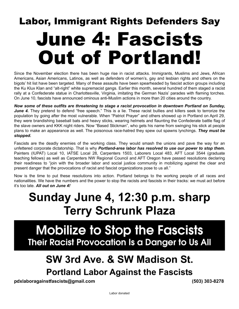Labor, Immigrant Rights Defenders Say June 4: Fascists Out of Portland! Since the November election there has been huge rise in racist attacks. Immigrants, Muslims and Jews, African Americans, Asian Americans, Latinos, as well as defenders of women’s, gay and lesbian rights and others on the bigots’ hit list have been targeted. Many of these assaults have been spearheaded by fascist action groups including the Ku Klux Klan and “alt-right” white supremacist gangs. Earlier this month, several hundred of them staged a racist rally at a Confederate statue in Charlottesville, Virginia, imitating the German Nazis’ parades with flaming torches. On June 10, fascists have announced ominous anti-Muslim actions in more than 20 cities around the country. Now some of these outfits are threatening to stage a racist provocation in downtown Portland on Sunday, June 4. They pretend to defend “free speech.” This is a lie. These racist bullies and killers seek to terrorize the population by going after the most vulnerable. When “Patriot Prayer” and others showed up in Portland on April 29, they were brandishing baseball bats and heavy sticks, wearing helmets and flaunting the Confederate battle flag of the slave owners and KKK night riders. Now “Based Stickman”, who gets his name from swinging his stick at people plans to make an appearance as well. The poisonous race-hatred they spew out spawns lynchings. They must be stopped. Fascists are the deadly enemies of the working class. They would smash the unions and pave the way for an unfettered corporate dictatorship. That is why Portland-area labor has resolved to use our power to stop them. Painters (IUPAT) Local 10, IATSE Local 28, Carpenters 1503, Laborers Local 483, AFT Local 3544 (graduate teaching fellows) as well as Carpenters NW Regional Council and AFT Oregon have passed resolutions declaring their readiness to “join with the broader labor and social justice community in mobilizing against the clear and present danger that the provocations of racist and fascist organizations pose to us all.” Now is the time to put these resolutions into action. Portland belongs to the working people of all races and nationalities. We have the numbers and the power to stop the racists and fascists in their tracks: we must act before it’s too late. All out on June 4! Sunday June 4, 12:30 p.m. sharp Terry Schrunk Plaza SW 3rd Ave. & SW Madison St. Mobilize to Stop the Fascists Their Racist Provocation Is a Danger to Us All Portland Labor Against the Fascists pdxlaboragainstfascists@gmail.com (503) 303-8278