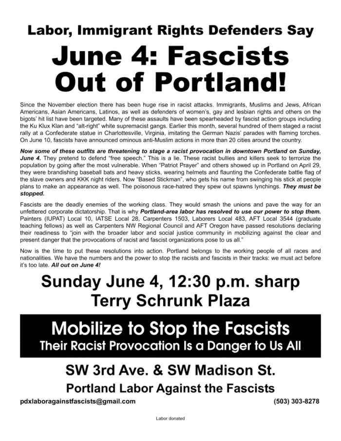Labor, Immigrant Rights Defenders Say June 4: Fascists Out of Portland! Since the November election there has been huge rise in racist attacks. Immigrants, Muslims and Jews, African Americans, Asian Americans, Latinos, as well as defenders of women’s, gay and lesbian rights and others on the bigots’ hit list have been targeted. Many of these assaults have been spearheaded by fascist action groups including the Ku Klux Klan and “alt-right” white supremacist gangs. Earlier this month, several hundred of them staged a racist rally at a Confederate statue in Charlottesville, Virginia, imitating the German Nazis’ parades with flaming torches. On June 10, fascists have announced ominous anti-Muslim actions in more than 20 cities around the country. Now some of these outfits are threatening to stage a racist provocation in downtown Portland on Sunday, June 4. They pretend to defend “free speech.” This is a lie. These racist bullies and killers seek to terrorize the population by going after the most vulnerable. When “Patriot Prayer” and others showed up in Portland on April 29, they were brandishing baseball bats and heavy sticks, wearing helmets and flaunting the Confederate battle flag of the slave owners and KKK night riders. Now “Based Stickman”, who gets his name from swinging his stick at people plans to make an appearance as well. The poisonous race-hatred they spew out spawns lynchings. They must be stopped. Fascists are the deadly enemies of the working class. They would smash the unions and pave the way for an unfettered corporate dictatorship. That is why Portland-area labor has resolved to use our power to stop them. Painters (IUPAT) Local 10, IATSE Local 28, Carpenters 1503, Laborers Local 483, AFT Local 3544 (graduate teaching fellows) as well as Carpenters NW Regional Council and AFT Oregon have passed resolutions declaring their readiness to “join with the broader labor and social justice community in mobilizing against the clear and present danger that the provocations of racist and fascist organizations pose to us all.” Now is the time to put these resolutions into action. Portland belongs to the working people of all races and nationalities. We have the numbers and the power to stop the racists and fascists in their tracks: we must act before it’s too late. All out on June 4! Sunday June 4, 12:30 p.m. sharp Terry Schrunk Plaza SW 3rd Ave. & SW Madison St. Mobilize to Stop the Fascists Their Racist Provocation Is a Danger to Us All Portland Labor Against the Fascists pdxlaboragainstfascists@gmail.com (503) 303-8278