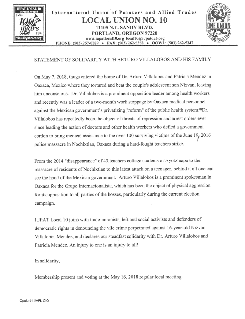 Statement of Solidarity with Arturo Villalobos and his Family: On May 7, 2018, thugs entered the home of prominent labor leaders Dr. Arturo Villalobos and Patricia Méndez in Oaxaca, Mexico where they tortured and beat the couple’s adolescent son Nizván, leaving him unconscious. Dr. Villalobos is an opposition leader among health workers and recently was a leader of a two-month work stoppage by Oaxaca medical personnel against the Mexican government’s privatizing “reform” of the public health system. Dr. Villalobos has repeatedly been the object of threats of repression and arrest orders ever since leading the action of doctors and other health workers who defied a government cordon to bring medical assistance to the over 100 surviving victims of the June 19, 2016 police massacre in Nochixtlán, Oaxaca during a hard-fought teachers strike. From the 2014 “disappearance” of 43 teachers college students of Ayotzinapa to the massacre of residents of Nochixtlán to this latest attack on a teenager, behind it all one can see the hand of the Mexican government. Arturo Villalobos is a prominent spokesman in Oaxaca for the Grupo Internacionalista, which has been the object of physical aggression for its opposition to all parties of the bosses, particularly during the current election campaign. IUPAT Local 10 joins with trade-unionists, left and social activists and defenders of democratic rights in denouncing the vile crime perpetrated against 16-year-old Nizván Villalobos Méndez, and declares our steadfast solidarity with Dr. Arturo Villalobos and Patricia Méndez. An injury to one is an injury to all!