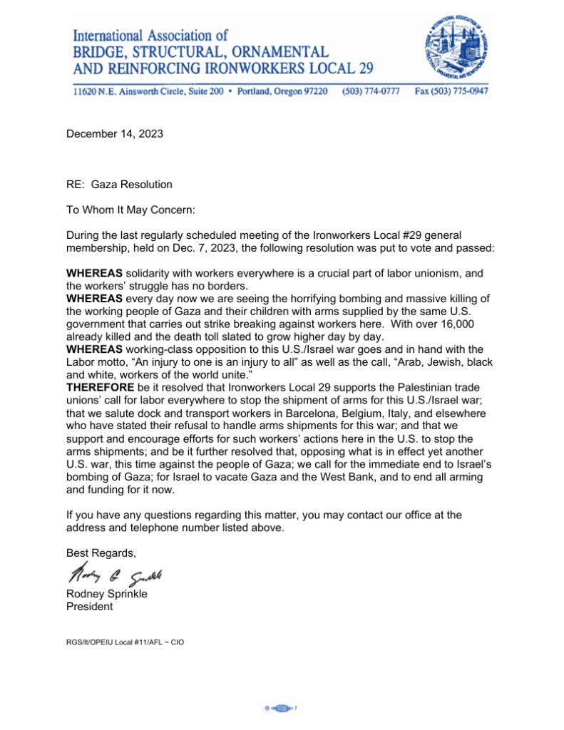 To Whom It May Concern: During the last regularly scheduled meeting of the Ironworkers Local #29 general membership, held on Dec. 7, 2023, the following resolution was put to vote and passed: WHEREAS solidarity with workers everywhere is a crucial part of labor unionism, and the workers’ struggle has no borders. WHEREAS every day now we are seeing the horrifying bombing and massive killing of the working people of Gaza and their children with arms supplied by the same U.S. government that carries out strike breaking against workers here. With over 16,000 already killed and the death toll slated to grow higher day by day. WHEREAS working-class opposition to this U.S./Israel war goes and in hand with the Labor motto, “An injury to one is an injury to all” as well as the call, “Arab, Jewish, black and white, workers of the world unite.” THEREFORE be it resolved that Ironworkers Local 29 supports the Palestinian trade unions’ call for labor everywhere to stop the shipment of arms for this U.S./Israel war; that we salute dock and transport workers in Barcelona, Belgium, Italy, and elsewhere who have stated their refusal to handle arms shipments for this war; and that we support and encourage efforts for such workers’ actions here in the U.S. to stop the arms shipments; and be it further resolved that, opposing what is in effect yet another U.S. war, this time against the people of Gaza; we call for the immediate end to Israel’s bombing of Gaza; for Israel to vacate Gaza and the West Bank, and to end all arming and funding for it now.