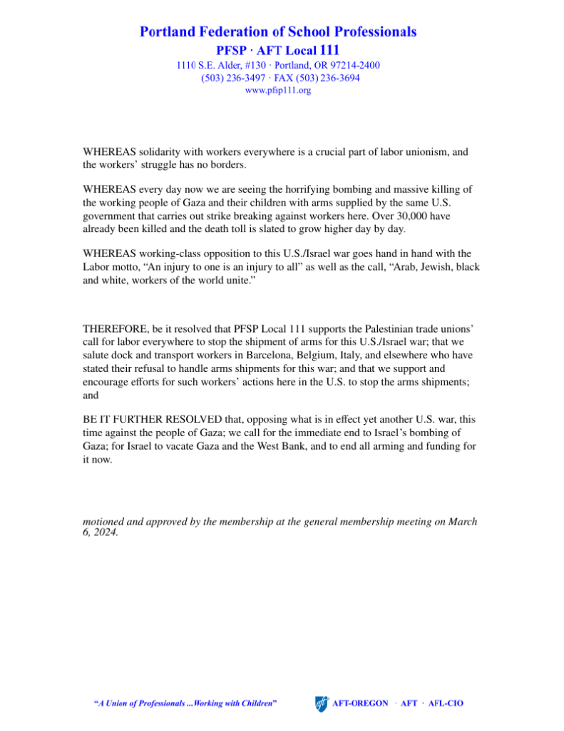 Portland Federation of School Professionals PFSP AFT Local 111 1110 S.E. Alder, #130 Portland, OR 97214-2400 (503) 236-3497 FAX (503)236-3694 www.pfsp111.org WHEREAS solidarity with workers everywhere is a crucial part of labor unionism, and the workers’ struggle has no borders. WHEREAS every day now we are seeing the horrifying bombing and massive killing of the working people of Gaza and their children with arms supplied by the same U.S. government that carries out strike breaking against workers here. Over 30,000 have already been killed and the death toll is slated to grow higher day by day. WHEREAS working-class opposition to this U.S./Israel war goes hand in hand with the Labor motto, “An injury to one is an injury to all” as well as the call, “Arab, Jewish, black and white, workers of the world unite.” THEREFORE, be it resolved that PFSP Local 111 supports the Palestinian trade unions’ call for labor everywhere to stop the shipment of arms for this U.S./Israel war; that we salute dock and transport workers in Barcelona, Belgium, Italy, and elsewhere who have stated their refusal to handle arms shipments for this war; and that we support and encourage eﬀorts for such workers’ actions here in the U.S. to stop the arms shipments; and BE IT FURTHER RESOLVED that, opposing what is in eﬀect yet another U.S. war, this time against the people of Gaza; we call for the immediate end to Israel’s bombing of Gaza; for Israel to vacate Gaza and the West Bank, and to end all arming and funding for it now. motioned and approved by the membership at the general membership meeting on March 6, 2024.