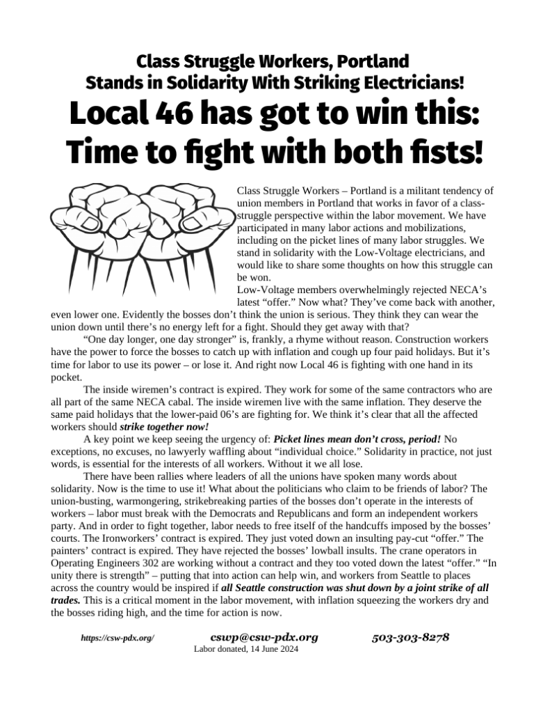 Class Struggle Workers, Portland Stands in Solidarity With Striking Electricians! Local 46 has got to win this: Time to fight with both fists! Class Struggle Workers – Portland is a militant tendency of union members in Portland that works in favor of a class-struggle perspective within the labor movement. We have participated in many labor actions and mobilizations, including on the picket lines of many labor struggles. We stand in solidarity with the Low-Voltage electricians, and would like to share some thoughts on how this struggle can be won. Low-Voltage members overwhelmingly rejected NECA’s latest “offer.” Now what? They’ve come back with another, even lower one. Evidently the bosses don’t think the union is serious. They think they can wear the union down until there’s no energy left for a fight. Should they get away with that? “One day longer, one day stronger” is, frankly, a rhyme without reason. Construction workers have the power to force the bosses to catch up with inflation and cough up four paid holidays. But it’s time for labor to use its power – or lose it. And right now Local 46 is fighting with one hand in its pocket. The inside wiremen’s contract is expired. They work for some of the same contractors who are all part of the same NECA cabal. The inside wiremen live with the same inflation. They deserve the same paid holidays that the lower-paid 06’s are fighting for. We think it’s clear that all the affected workers should strike together now! A key point we keep seeing the urgency of: Picket lines mean don’t cross, period! No exceptions, no excuses, no lawyerly waffling about “individual choice.” Solidarity in practice, not just words, is essential for the interests of all workers. Without it we all lose. There have been rallies where leaders of all the unions have spoken many words about solidarity. Now is the time to use it! What about the politicians who claim to be friends of labor? The union-busting, warmongering, strikebreaking parties of the bosses don’t operate in the interests of workers – labor must break with the Democrats and Republicans and form an independent workers party. And in order to fight together, labor needs to free itself of the handcuffs imposed by the bosses’ courts. The Ironworkers’ contract is expired. They just voted down an insulting pay-cut “offer.” The painters’ contract is expired. They have rejected the bosses’ lowball insults. The crane operators in Operating Engineers 302 are working without a contract and they too voted down the latest “offer.” “In unity there is strength” – putting that into action can help win, and workers from Seattle to places across the country would be inspired if all Seattle construction was shut down by a joint strike of all trades. This is a critical moment in the labor movement, with inflation squeezing the workers dry and the bosses riding high, and the time for action is now. https://csw-pdx.org/ cswp@csw-pdx.org 503-303-8278 Labor donated, 14 June 2024