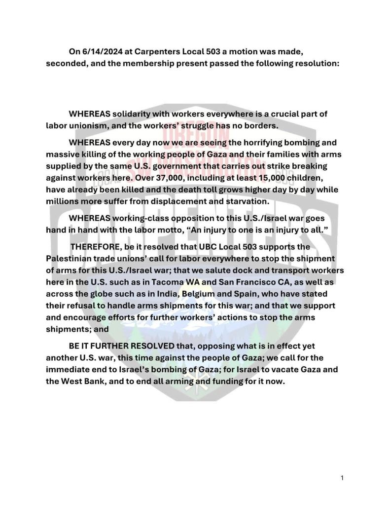 On 6/14/2024 at Carpenters Local 503 a motion was made, seconded, and the membership present passed the following motion:

WHEREAS solidarity with workers everywhere is a crucial part of labor unionism, and the workers' struggle has no borders.

WHEREAS every day now we are seeing the horrifying bombing and massive killing of the working people of Gaza and their families with arms supplied by the same U.S. government that carries out strike breaking against workers here. Over 37,000, including at least 15,000 children, have already been killed and the death toll grows higher day by day while millions more suffer from displacement and starvation.

WHEREAS working-class opposition to this U.S./Israel war goes hand in hand with the labor motto, "An injury to one is an injury to all."

THEREFORE, be it resolved that UBC Local 503 supports the Palestinian trade unions' call for labor everywhere to stop the shipment of arms for this U.S./Israel war; that we salute dock and transport workers such as in Tacoma WA and San Francisco CA, as well as across the globe such as in India, Belgium and Spain, who have stated their refusal to handle arms shipments for this war; and that we support and encourage efforts for further workers' actions to stop the arms shipments; and

BE IT FURTHER RESOLVED that, opposing what is in effect yet another U.S. war, this time against the people of Gaza; we call for the immediate end to Israel's bombing of Gaza; for Israel to vacate Gaza and the West Bank, and to end all arming and funding for it now.