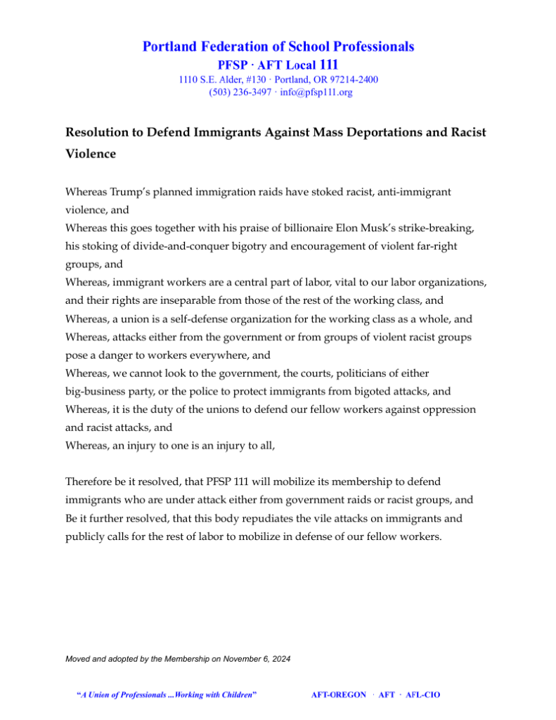 Resolution to Defend Immigrants Against Mass Deportations and Racist Violence Whereas Trump’s planned immigration raids have stoked racist, anti-immigrant violence, and Whereas this goes together with his praise of billionaire Elon Musk’s strike-breaking, his stoking of divide-and-conquer bigotry and encouragement of violent far-right groups, and Whereas, immigrant workers are a central part of labor, vital to our labor organizations, and their rights are inseparable from those of the rest of the working class, and Whereas, a union is a self-defense organization for the working class as a whole, and Whereas, attacks either from the government or from groups of violent racist groups pose a danger to workers everywhere, and Whereas, we cannot look to the government, the courts, politicians of either big-business party, or the police to protect immigrants from bigoted attacks, and Whereas, it is the duty of the unions to defend our fellow workers against oppression and racist attacks, and Whereas, an injury to one is an injury to all, Therefore be it resolved, that PFSP 111 will mobilize its membership to defend immigrants who are under attack either from government raids or racist groups, and Be it further resolved, that this body repudiates the vile attacks on immigrants and publicly calls for the rest of labor to mobilize in defense of our fellow workers.