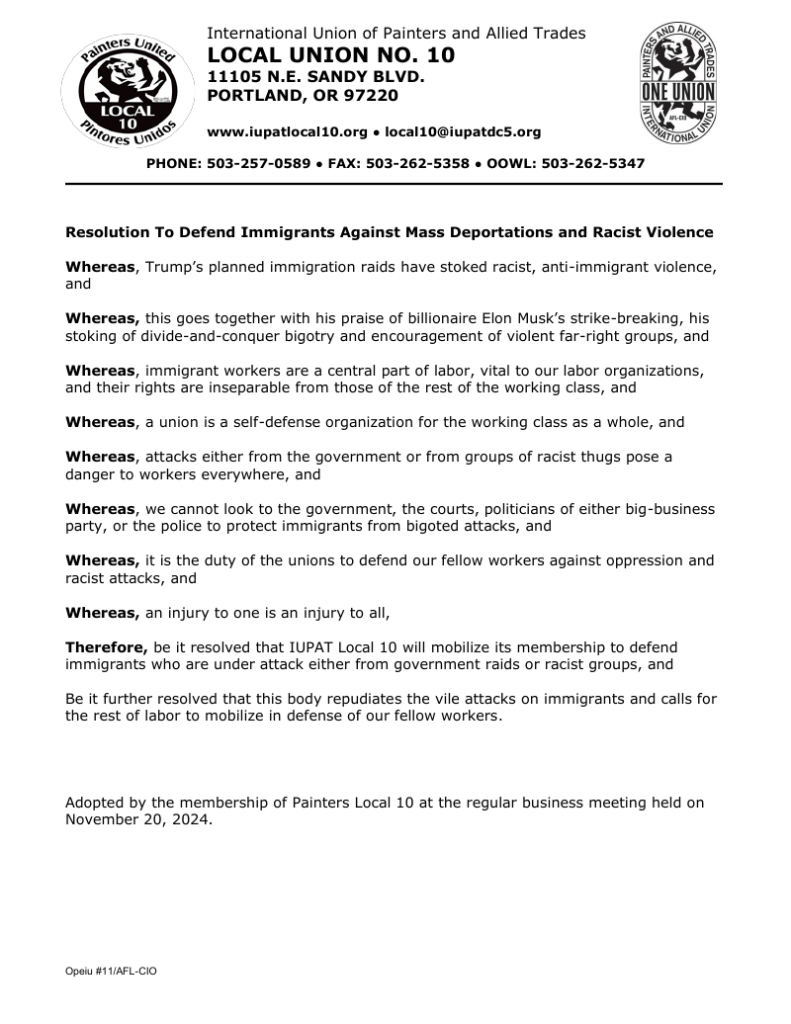 Resolution To Defend Immigrants Against Mass Deportations and Racist Violence Whereas, Trump’s planned immigration raids have stoked racist, anti-immigrant violence, and Whereas, this goes together with his praise of billionaire Elon Musk’s strike-breaking, his stoking of divide-and-conquer bigotry and encouragement of violent far-right groups, and Whereas, immigrant workers are a central part of labor, vital to our labor organizations, and their rights are inseparable from those of the rest of the working class, and Whereas, a union is a self-defense organization for the working class as a whole, and Whereas, attacks either from the government or from groups of racist thugs pose a danger to workers everywhere, and Whereas, we cannot look to the government, the courts, politicians of either big-business party, or the police to protect immigrants from bigoted attacks, and Whereas, it is the duty of the unions to defend our fellow workers against oppression and racist attacks, and Whereas, an injury to one is an injury to all, Therefore, be it resolved that IUPAT Local 10 will mobilize its membership to defend immigrants who are under attack either from government raids or racist groups, and Be it further resolved that this body repudiates the vile attacks on immigrants and calls for the rest of labor to mobilize in defense of our fellow workers. Adopted by the membership of Painters Local 10 at the regular business meeting held on November 20, 2024.
