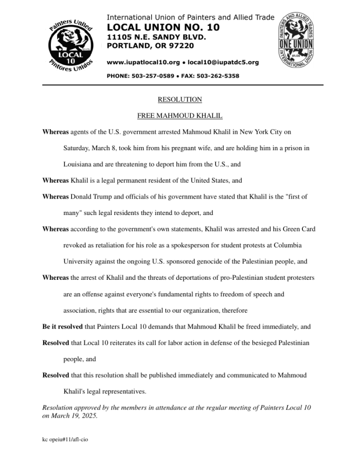International Union of Painters and Allied Trades LOCAL UNION NO. 10 11105 N.E. SANDY BLVD. PORTLAND, OR 97220 www.iupatlocal10.org ● local10@iupatdc5.org PHONE: 503-257-0589 ● FAX: 503-262-5358 RESOLUTION FREE MAHMOUD KHALIL Whereas agents of the U.S. government arrested Mahmoud Khalil in New York City on Saturday, March 8, took him from his pregnant wife, and are holding him in a prison in Louisiana and are threatening to deport him from the U.S., and Whereas Khalil is a legal permanent resident of the United States, and Whereas Donald Trump and officials of his government have stated that Khalil is the "first of many" such legal residents they intend to deport, and Whereas according to the government's own statements, Khalil was arrested and his Green Card revoked as retaliation for his role as a spokesperson for student protests at Columbia University against the ongoing U.S. sponsored genocide of the Palestinian people, and Whereas the arrest of Khalil and the threats of deportations of pro-Palestinian student protesters are an offense against everyone's fundamental rights to freedom of speech and association, rights that are essential to our organization, therefore Be it resolved that Painters Local 10 demands that Mahmoud Khalil be freed immediately, and Resolved that Local 10 reiterates its call for labor action in defense of the besieged Palestinian people, and Resolved that this resolution shall be published immediately and communicated to Mahmoud Khalil's legal representatives. Resolution approved by the members in attendance at the regular meeting of Painters Local 10 on March 19, 2025.