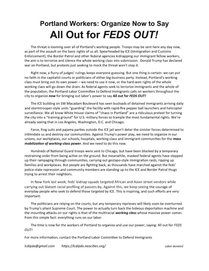 Portland Workers: Organize Now to Say All Out for FEDS OUT! The threat is looming over all of Portland’s working people. Troops may be sent here any day now, as part of the assault on the basic rights of us all. Spearheaded by ICE (Immigration and Customs Enforcement), the Border Patrol and other federal agencies kidnapping our immigrant fellow workers, the aim is to terrorize and silence the whole working class into submission. Donald Trump has declared war on Portland, but protests just seeking to mock the threat won’t stop it. Right now, a flurry of judges’ rulings keeps everyone guessing. But one thing is certain: we can put no faith in the capitalist courts or politicians of either big-business party. Instead, Portland’s working class must bring out its own power – we need to use it now, or the hard-won rights of the whole working class will go down the drain. As federal agents seek to terrorize immigrants and the whole of the population, the Portland Labor Committee to Defend Immigrants calls on workers throughout the city to organize now for bringing out labor’s power to say All out for FEDS OUT! The ICE building on SW Macadam Boulevard has seen busloads of detained immigrants arriving daily and stormtrooper-style units “guarding” the facility with rapid-fire pepper ball launchers and helicopter surveillance. We all know White House claims of “chaos in Portland” are a ridiculous pretext for turning the city into a “training ground” for U.S. military forces to trample the most fundamental rights. We’re already seeing that in Los Angeles, Washington, D.C. and Chicago. Farce, frog suits and pajama parties outside the ICE jail won’t deter the sinister forces determined to intimidate us and destroy our communities. Against Trump’s power play, we need to organize in our unions, our workplaces, our schools, hospitals, working-class and immigrant communities for the mass mobilization of working-class power. And we need to do this now. Hundreds of National Guard troops were sent to Chicago, but have been blocked by a temporary restraining order from being active on the ground. But meanwhile, masked federal agents have stepped up their rampaging through communities, carrying out gestapo-style immigration raids, ripping up families and workplaces. But people are fighting back, as thousands have marched against the feds’ police-state repression and community members are standing up to the ICE and Border Patrol thugs trying to arrest their neighbors. In New York last week, feds’ kidnap squads targeted African and Asian street vendors while carrying out blatant racial profiling of passers-by. Against this, we keep seeing the courage of everyday people who seek to defend those targeted by ICE. This is inspiring, and such efforts are very important. The politicians are relying on the courts, but any temporary reprieves will likely soon be overturned by Trump’s pliant Supreme Court. The power to actually turn back the hideous deportation machine and the mounting attacks on our rights is that of the multiracial working class whose massive power comes from this simple fact: everything runs on our labor. The time is now for the workers of Portland to organize and use our power, saying: All out for FEDS OUT! For more information, contact the Portland Labor Committee to Defend Immigrants lcdipdx@gmail.com https://lcdipdx.neocities.org/ Labor donated