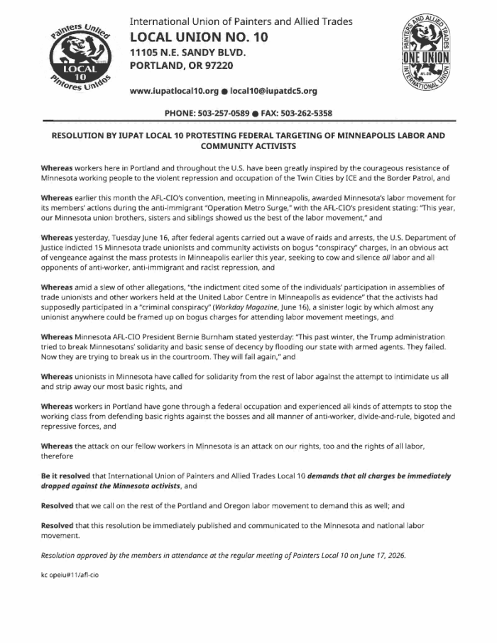 RESOLUTION BY IUPAT LOCAL 10 PROTESTING FEDERAL TARGETING OF MINNEAPOLIS LABOR AND COMMUNITY ACTIVISTS Whereas workers here in Portland and throughout the U.S. have been greatly inspired by the courageous resistance of Minnesota working people to the violent repression and occupation of the Twin Cities by ICE and the Border Patrol, and Whereas earlier this month the AFL-CIO’s convention, meeting in Minneapolis, awarded Minnesota’s labor movement for its members’ actions during the anti-immigrant “Operation Metro Surge,” with the AFL-CIO’s president stating: “This year, our Minnesota union brothers, sisters and siblings showed us the best of the labor movement,” and Whereas yesterday, Tuesday June 16, after federal agents carried out a wave of raids and arrests, the U.S. Department of Justice indicted 15 Minnesota trade unionists and community activists on bogus “conspiracy” charges, in an obvious act of vengeance against the mass protests in Minneapolis earlier this year, seeking to cow and silence all labor and all opponents of anti-worker, anti-immigrant and racist repression, and Whereas amid a slew of other allegations, “the indictment cited some of the individuals’ participation in assemblies of trade unionists and other workers held at the United Labor Centre in Minneapolis as evidence” that the activists had supposedly participated in a “criminal conspiracy” (Workday Magazine, June 16), a sinister logic by which almost any unionist anywhere could be framed up on bogus charges for attending labor movement meetings, and Whereas Minnesota AFL-CIO President Bernie Burnham stated yesterday: “This past winter, the Trump administration tried to break Minnesotans’ solidarity and basic sense of decency by flooding our state with armed agents. They failed. Now they are trying to break us in the courtroom. They will fail again,” and Whereas unionists in Minnesota have called for solidarity from the rest of labor against the attempt to intimidate us all and strip away our most basic rights, and Whereas workers in Portland have gone through a federal occupation and experienced all kinds of attempts to stop the working class from defending basic rights against the bosses and all manner of anti-worker, divide-and-rule, bigoted and repressive forces, and Whereas the attack on our fellow workers in Minnesota is an attack on our rights, too and the rights of all labor, therefore Be it resolved that International Union of Painters and Allied Trades Local 10 demands that all charges be immediately dropped against the Minnesota activists, and Resolved that we call on the rest of the Portland and Oregon labor movement to demand this as well; and Resolved that this resolution be immediately published and communicated to the Minnesota and national labor movement. Resolution approved by the members in attendance at the regular meeting of Painters Local 10 on June 17, 2026.